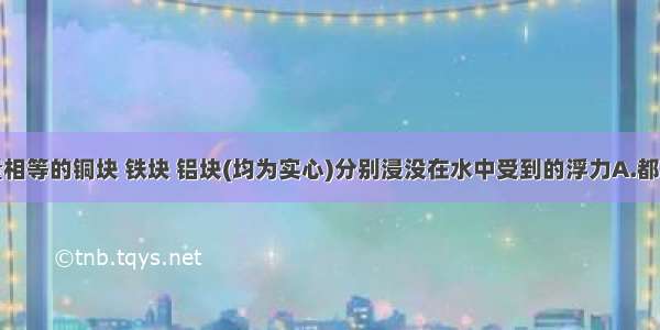 单选题质量相等的铜块 铁块 铝块(均为实心)分别浸没在水中受到的浮力A.都相等B.铜块