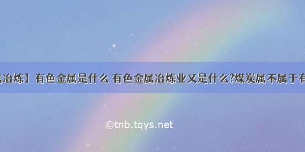 【有色金属冶炼】有色金属是什么 有色金属冶炼业又是什么?煤炭属不属于有色金属呢...