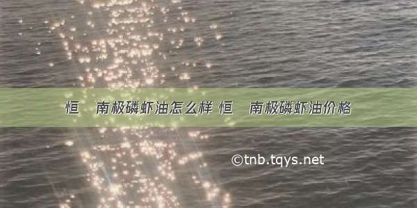 恒赪南极磷虾油怎么样 恒赪南极磷虾油价格