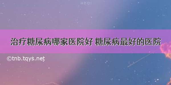 治疗糖尿病哪家医院好 糖尿病最好的医院