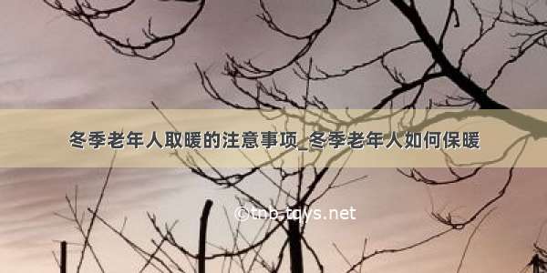 冬季老年人取暖的注意事项_冬季老年人如何保暖