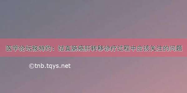 医学论坛报特约：结直肠癌肝转移诊疗过程中应该关注的问题