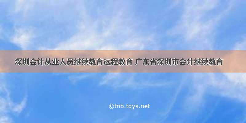 深圳会计从业人员继续教育远程教育 广东省深圳市会计继续教育