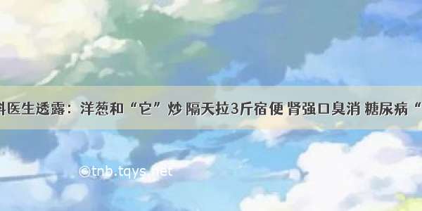 消化内科医生透露：洋葱和“它”炒 隔天拉3斤宿便 肾强口臭消 糖尿病“不登门”