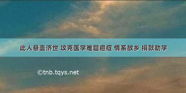 此人悬壶济世 攻克医学难题癌症 情系故乡 捐款助学