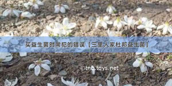 买益生菌时常犯的错误【三里人家杜邦益生菌】