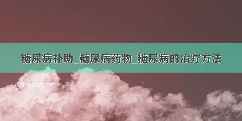 糖尿病补助_糖尿病药物_糖尿病的治疗方法