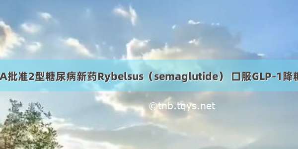 FDA批准2型糖尿病新药Rybelsus（semaglutide） 口服GLP-1降糖药