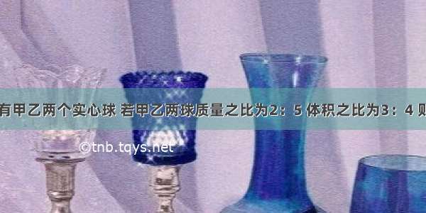 单选题有甲乙两个实心球 若甲乙两球质量之比为2：5 体积之比为3：4 则甲乙两