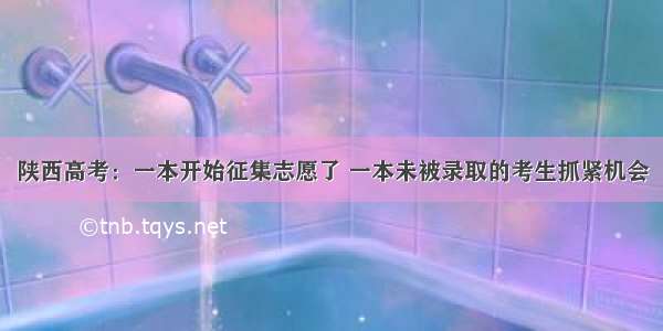 陕西高考：一本开始征集志愿了 一本未被录取的考生抓紧机会