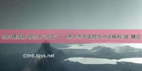 治疗糖尿病 我们有“法宝”——济宁市中医院内分泌病科“战”糖记