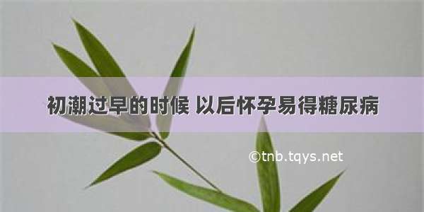 初潮过早的时候 以后怀孕易得糖尿病