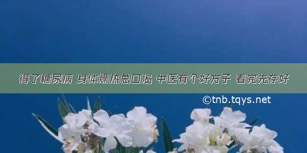 得了糖尿病 身体燥热总口渴 中医有个好方子 看完先存好