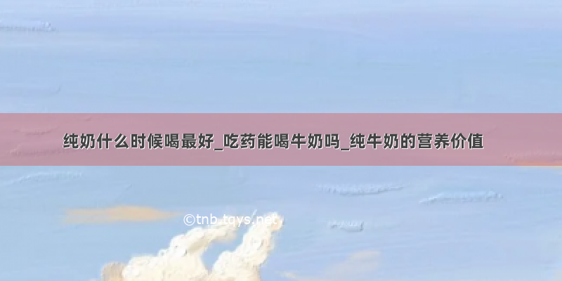 纯奶什么时候喝最好_吃药能喝牛奶吗_纯牛奶的营养价值