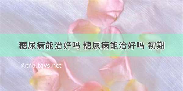 糖尿病能治好吗 糖尿病能治好吗 初期