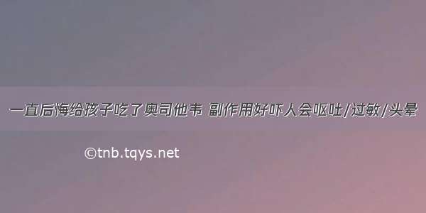 一直后悔给孩子吃了奥司他韦 副作用好吓人会呕吐/过敏/头晕