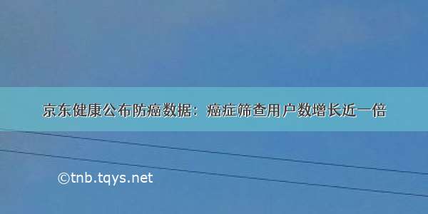 京东健康公布防癌数据：癌症筛查用户数增长近一倍