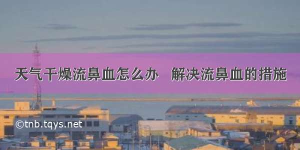 天气干燥流鼻血怎么办   解决流鼻血的措施