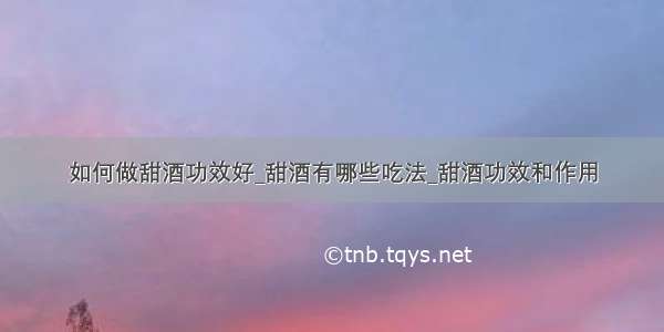 如何做甜酒功效好_甜酒有哪些吃法_甜酒功效和作用