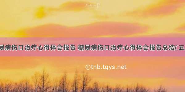 糖尿病伤口治疗心得体会报告 糖尿病伤口治疗心得体会报告总结(五篇)