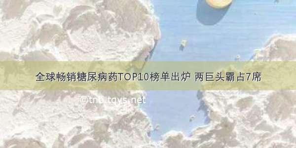 全球畅销糖尿病药TOP10榜单出炉 两巨头霸占7席