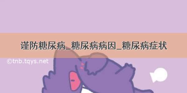 谨防糖尿病_糖尿病病因_糖尿病症状