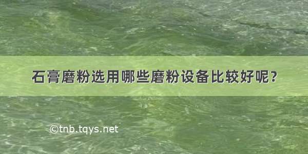 石膏磨粉选用哪些磨粉设备比较好呢？