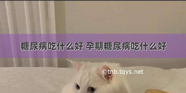 糖尿病吃什么好 孕期糖尿病吃什么好