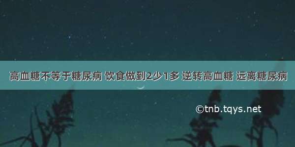 高血糖不等于糖尿病 饮食做到2少1多 逆转高血糖 远离糖尿病