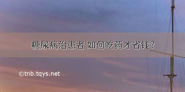 糖尿病治患者 如何吃药才省钱？