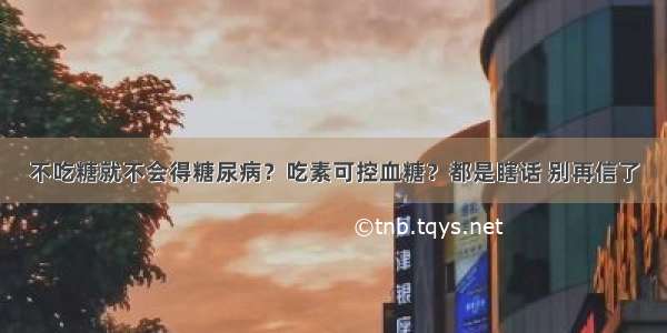 不吃糖就不会得糖尿病？吃素可控血糖？都是瞎话 别再信了