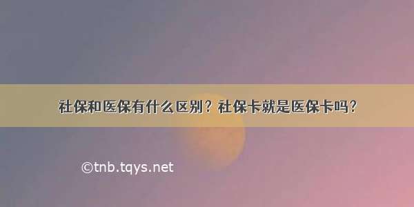 社保和医保有什么区别？社保卡就是医保卡吗？