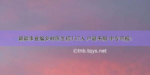 新疆事业编乡村医生招137人 户籍不限 中专可报！