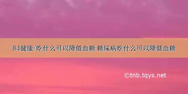 84健康/吃什么可以降低血糖 糖尿病吃什么可以降低血糖