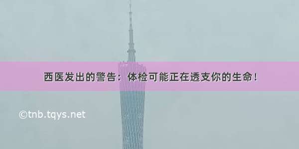 西医发出的警告：体检可能正在透支你的生命！