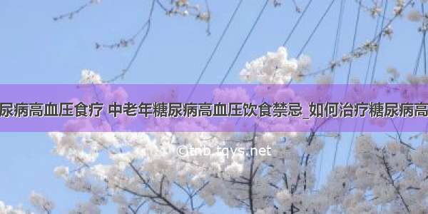 ​糖尿病高血压食疗 中老年糖尿病高血压饮食禁忌_如何治疗糖尿病高血压