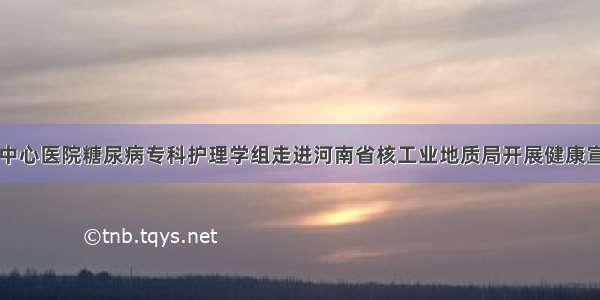 信阳市中心医院糖尿病专科护理学组走进河南省核工业地质局开展健康宣讲活动