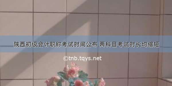 陕西初级会计职称考试时间公布 两科目考试时长均缩短