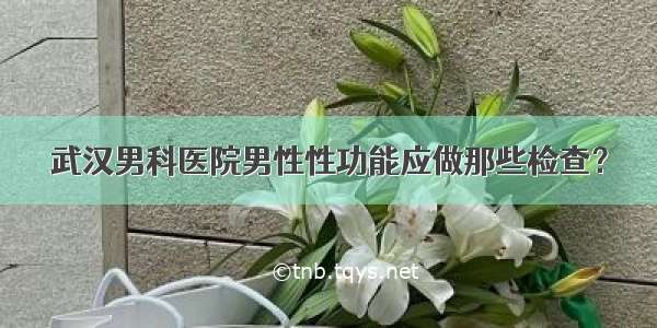 武汉男科医院男性性功能应做那些检查？