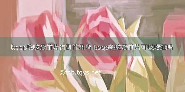 keep嗨吃餐前片有副作用吗 keep嗨吃餐前片可以喝酒吗