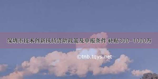 深圳市技术创新扶持资助政策及申报条件 补贴300-1000万