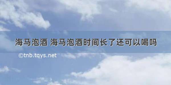 海马泡酒 海马泡酒时间长了还可以喝吗