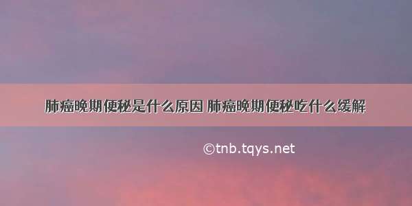 肺癌晚期便秘是什么原因 肺癌晚期便秘吃什么缓解