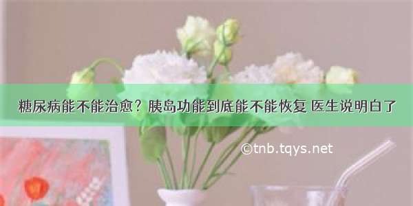 糖尿病能不能治愈？胰岛功能到底能不能恢复 医生说明白了