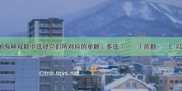 从下列的每种双糖中选择它们所对应的单糖（多选）　　　　①蔗糖　　　　E．以上都不