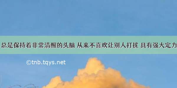 总是保持着非常清醒的头脑 从来不喜欢让别人打扰 具有强大定力