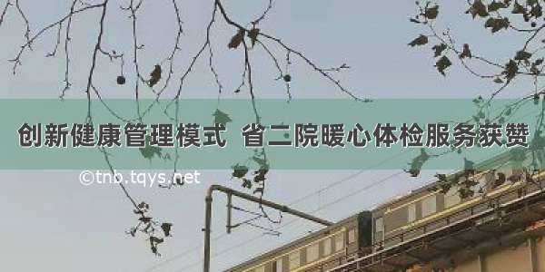 创新健康管理模式  省二院暖心体检服务获赞