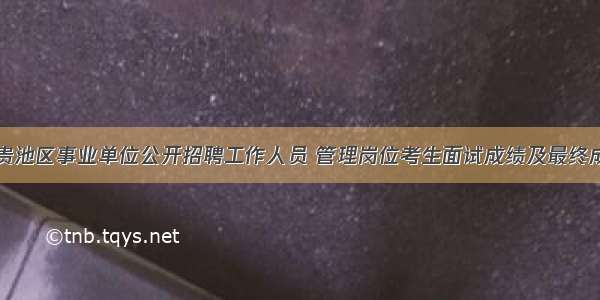 池州市贵池区事业单位公开招聘工作人员 管理岗位考生面试成绩及最终成绩公告