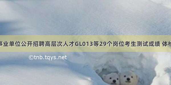 黄冈市直事业单位公开招聘高层次人才GL013等29个岗位考生测试成绩 体检 考察公告