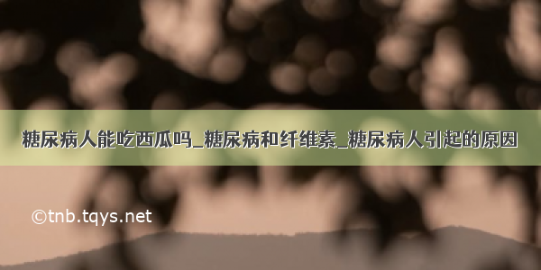 糖尿病人能吃西瓜吗_糖尿病和纤维素_糖尿病人引起的原因